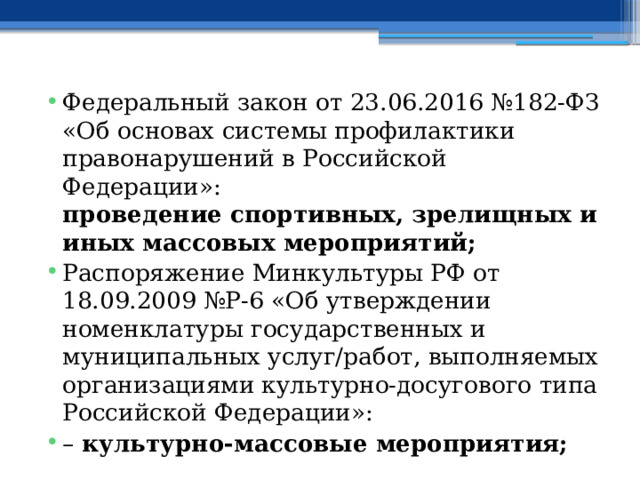 Федеральный закон от 23.06.2016 №182-ФЗ «Об основах системы профилактики правонарушений в Российской Федерации»:  проведение спортивных, зрелищных и иных массовых мероприятий; Распоряжение Минкультуры РФ от 18.09.2009 №Р-6 «Об утверждении номенклатуры государственных и муниципальных услуг/работ, выполняемых организациями культурно-досугового типа Российской Федерации»: –  культурно-массовые мероприятия; 