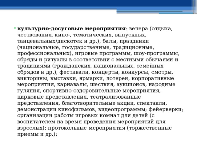 культурно-досуговые мероприятия : вечера (отдыха, чествования, кино-, тематических, выпускных, танцевальных/дискотек и др.), балы, праздники (национальные, государственные, традиционные, профессиональных), игровые программы, шоу-программы, обряды и ритуалы в соответствии с местными обычаями и традициями (гражданских, национальных, семейных обрядов и др.), фестивали, концерты, конкурсы, смотры, викторины, выставки, ярмарки, лотереи, корпоративные мероприятия, карнавалы, шествия, аукционов, народные гуляния, спортивно-оздоровительные мероприятия, цирковые представления, театрализованные представления, благотворительные акции, спектакли, демонстрации кинофильмов, видеопрограммы; фейерверки; организации работы игровых комнат для детей (с воспитателем на время проведения мероприятий для взрослых); протокольные мероприятия (торжественные приемы и др.); 