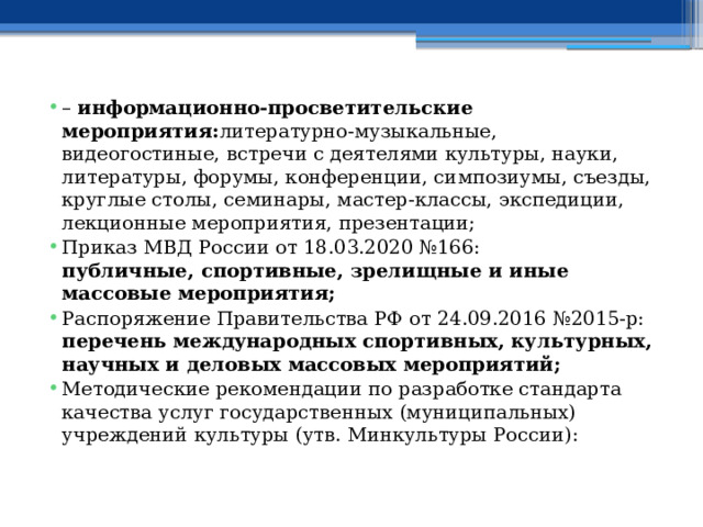 –  информационно-просветительские мероприятия: литературно-музыкальные, видеогостиные, встречи с деятелями культуры, науки, литературы, форумы, конференции, симпозиумы, съезды, круглые столы, семинары, мастер-классы, экспедиции, лекционные мероприятия, презентации; Приказ МВД России от 18.03.2020 №166:  публичные, спортивные, зрелищные и иные массовые мероприятия; Распоряжение Правительства РФ от 24.09.2016 №2015-р:  перечень международных спортивных, культурных, научных и деловых массовых мероприятий; Методические рекомендации по разработке стандарта качества услуг государственных (муниципальных) учреждений культуры (утв. Минкультуры России):   