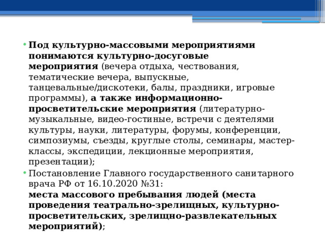 Под культурно-массовыми мероприятиями понимаются культурно-досуговые мероприятия  (вечера отдыха, чествования, тематические вечера, выпускные, танцевальные/дискотеки, балы, праздники, игровые программы),  а также информационно-просветительские мероприятия  (литературно-музыкальные, видео-гостиные, встречи с деятелями культуры, науки, литературы, форумы, конференции, симпозиумы, съезды, круглые столы, семинары, мастер-классы, экспедиции, лекционные мероприятия, презентации); Постановление Главного государственного санитарного врача РФ от 16.10.2020 №31:  места массового пребывания людей (места проведения театрально-зрелищных, культурно-просветительских, зрелищно-развлекательных мероприятий) ; 