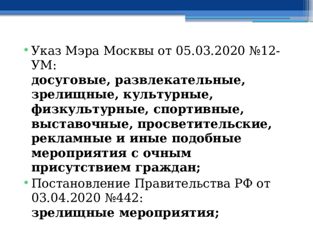 Указ Мэра Москвы от 05.03.2020 №12-УМ:  досуговые, развлекательные, зрелищные, культурные, физкультурные, спортивные, выставочные, просветительские, рекламные и иные подобные мероприятия с очным присутствием граждан; Постановление Правительства РФ от 03.04.2020 №442:  зрелищные мероприятия; 