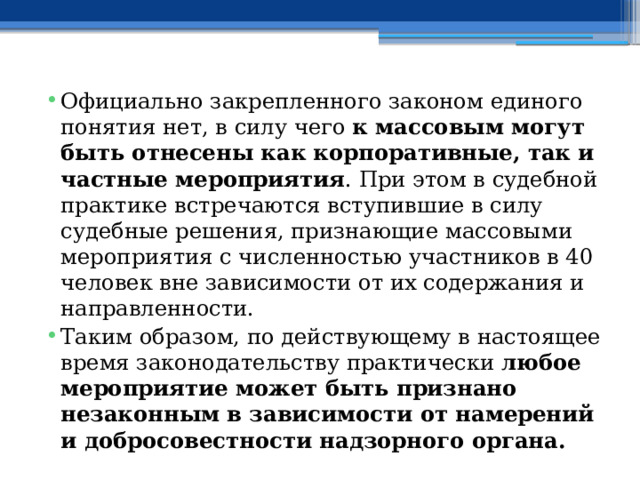 Официально закрепленного законом единого понятия нет, в силу чего  к массовым могут быть отнесены как корпоративные, так и частные мероприятия . При этом в судебной практике встречаются вступившие в силу судебные решения, признающие массовыми мероприятия с численностью участников в 40 человек вне зависимости от их содержания и направленности. Таким образом, по действующему в настоящее время законодательству практически  любое мероприятие может быть признано незаконным в зависимости от намерений и добросовестности надзорного органа. 