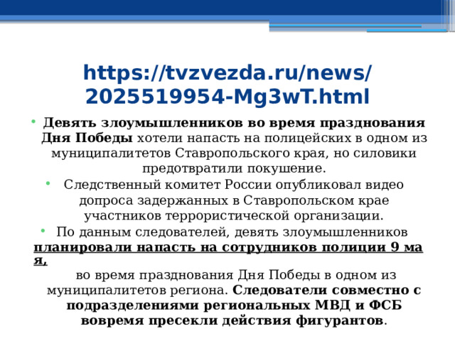 https://tvzvezda.ru/news/2025519954-Mg3wT.html Девять злоумышленников во время празднования Дня Победы хотели напасть на полицейских в одном из муниципалитетов Ставропольского края, но силовики предотвратили покушение. Следственный комитет России опубликовал видео допроса задержанных в Ставропольском крае участников террористической организации. По данным следователей, девять злоумышленников  планировали напасть на сотрудников полиции 9 мая,  во время празднования Дня Победы в одном из муниципалитетов региона. Следователи совместно с подразделениями региональных МВД и ФСБ вовремя пресекли действия фигурантов . 