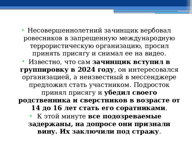 Несовершеннолетний зачинщик вербовал ровесников в запрещенную международную террористическую организацию, просил принять присягу и снимал ее на видео. Известно, что сам зачинщик вступил в группировку в 2024 году , он интересовался организацией, а неизвестный в мессенджере предложил стать участником. Подросток принял присягу и убедил своего родственника и сверстников в возрасте от 14 до 16 лет стать его соратниками . К этой минуте все подозреваемые задержаны, на допросе они признали вину. Их заключили под стражу . 