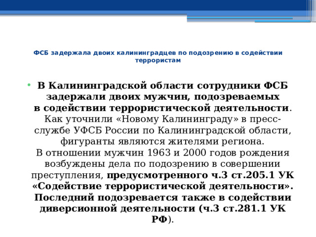  ФСБ задержала двоих калининградцев по подозрению в содействии террористам   В Калининградской области сотрудники ФСБ задержали двоих мужчин, подозреваемых в содействии террористической деятельности . Как уточнили «Новому Калининграду» в пресс-службе УФСБ России по Калининградской области, фигуранты являются жителями региона.  В отношении мужчин 1963 и 2000 годов рождения возбуждены дела по подозрению в совершении преступления, предусмотренного ч.3 ст.205.1 УК «Содействие террористической деятельности». Последний подозревается также в содействии диверсионной деятельности (ч.3 ст.281.1 УК РФ ). 