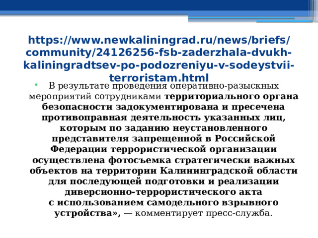 https://www.newkaliningrad.ru/news/briefs/community/24126256-fsb-zaderzhala-dvukh-kaliningradtsev-po-podozreniyu-v-sodeystvii-terroristam.html В результате проведения оперативно-разыскных мероприятий сотрудниками территориального органа безопасности задокументирована и пресечена противоправная деятельность указанных лиц, которым по заданию неустановленного представителя запрещенной в Российской Федерации террористической организации осуществлена фотосъемка стратегически важных объектов на территории Калининградской области для последующей подготовки и реализации диверсионно-террористического акта с использованием самодельного взрывного устройства»,  — комментирует пресс-служба. 