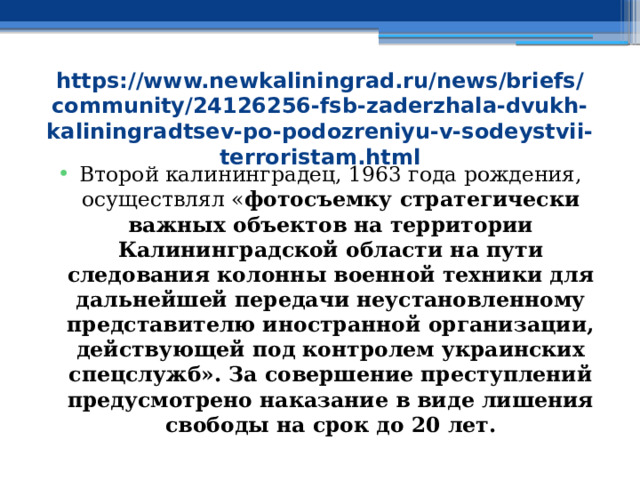 https://www.newkaliningrad.ru/news/briefs/community/24126256-fsb-zaderzhala-dvukh-kaliningradtsev-po-podozreniyu-v-sodeystvii-terroristam.html Второй калининградец, 1963 года рождения, осуществлял « фотосъемку стратегически важных объектов на территории Калининградской области на пути следования колонны военной техники для дальнейшей передачи неустановленному представителю иностранной организации, действующей под контролем украинских спецслужб». За совершение преступлений предусмотрено наказание в виде лишения свободы на срок до 20 лет. 
