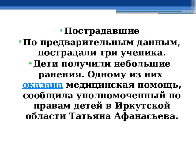 Пострадавшие По предварительным данным, пострадали три ученика. Дети получили небольшие ранения. Одному из них  оказана  медицинская помощь, сообщила уполномоченный по правам детей в Иркутской области Татьяна Афанасьева. 