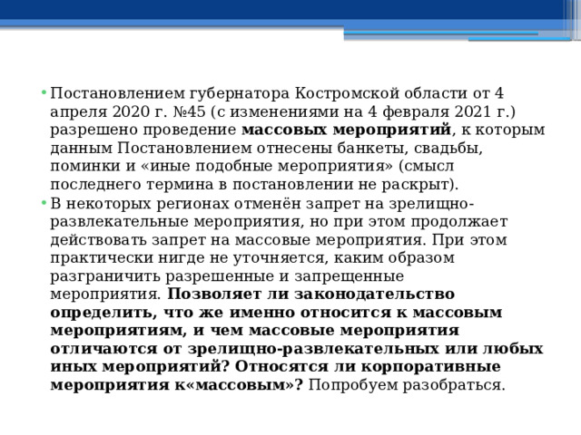 Постановлением губернатора Костромской области от 4 апреля 2020 г. №45 (с изменениями на 4 февраля 2021 г.) разрешено проведение  массовых мероприятий , к которым данным Постановлением отнесены банкеты, свадьбы, поминки и «иные подобные мероприятия» (смысл последнего термина в постановлении не раскрыт). В некоторых регионах отменён запрет на зрелищно-развлекательные мероприятия, но при этом продолжает действовать запрет на массовые мероприятия. При этом практически нигде не уточняется, каким образом разграничить разрешенные и запрещенные мероприятия.  Позволяет ли законодательство определить, что же именно относится к массовым мероприятиям, и чем массовые мероприятия отличаются от зрелищно-развлекательных или любых иных мероприятий? Относятся ли корпоративные мероприятия к«массовым»?  Попробуем разобраться. 