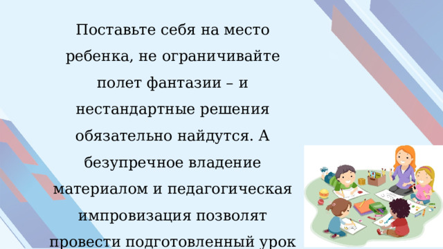 Поставьте себя на место ребенка, не ограничивайте полет фантазии – и нестандартные решения обязательно найдутся. А безупречное владение материалом и педагогическая импровизация позволят провести подготовленный урок интересно. 