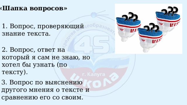 «Шапка вопросов» 1. Вопрос, проверяющий знание текста. 2. Вопрос, ответ на который я сам не знаю, но хотел бы узнать (по тексту). 3. Вопрос по выяснению другого мнения о тексте и сравнению его со своим. 