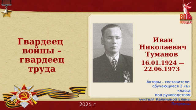 Гвардеец войны – гвардеец труда Иван Николаевич Туманов 16.01.1924 — 22.06.1973  Авторы – составители: обучающиеся 2 «Б» класса под руководством учителя Калининой Елены Петровны 2025 г 