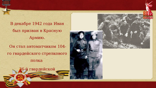 В декабре 1942 года Иван был призван в Красную Армию.  Он стал автоматчиком 104-го гвардейского стрелкового полка 36-й гвардейской стрелковой дивизии 