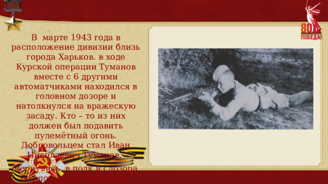 В марте 1943 года в расположение дивизии близь города Харьков. в ходе Курской операции Туманов вместе с 6 другими автоматчиками находился в головном дозоре и натолкнулся на вражескую засаду. Кто – то из них должен был подавить пулемётный огонь. Добровольцем стал Иван Николаевич Туманов. Вернулись в полк из дозора без потерь и с «языком». 