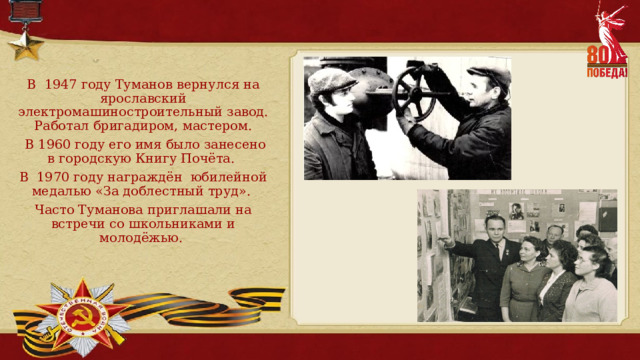 В 1947 году Туманов вернулся на ярославский электромашиностроительный завод. Работал бригадиром, мастером.  В 1960 году его имя было занесено в городскую Книгу Почёта. В 1970 году награждён юбилейной медалью «За доблестный труд». Часто Туманова приглашали на встречи со школьниками и молодёжью. 