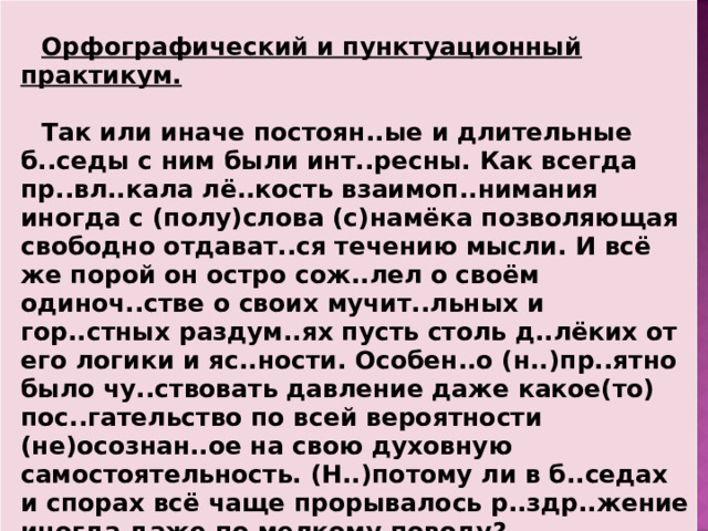  Орфографический и пунктуационный практикум.  Так или иначе постоян..ые и длительные б..седы с ним были инт..ресны. Как всегда пр..вл..кала лё..кость взаимоп..нимания иногда с (полу)слова (с)намёка позволяющая свободно отдават..ся течению мысли. И всё же порой он остро сож..лел о своём одиноч..стве о своих мучит..льных и гор..стных раздум..ях пусть столь д..лёких от его логики и яс..ности. Особен..о (н..)пр..ятно было чу..ствовать давление даже какое(то) пос..гательство по всей вероятности (не)осознан..ое на свою духовную самостоятельность. (Н..)потому ли в б..седах и спорах всё чаще прорывалось р..здр..жение иногда даже по мелкому поводу?  