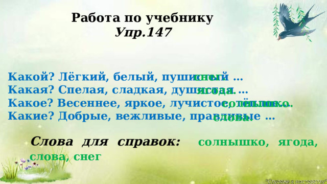 Работа по учебнику Упр.147 снег. Какой? Лёгкий, белый, пушистый …  Какая? Спелая, сладкая, душистая …  Какое? Весеннее, яркое, лучистое, тёплое...  Какие? Добрые, вежливые, правдивые … ягода. солнышко. слова. Слова для справок: солнышко, ягода, слова, снег  