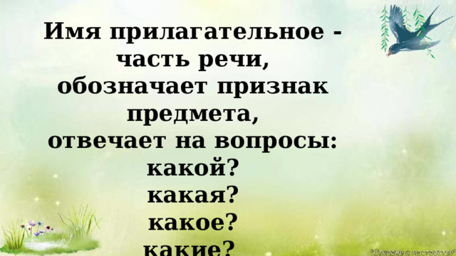 Имя прилагательное - часть речи, обозначает признак предмета, отвечает на вопросы: какой? какая? какое? какие? Я – часть речи интересная, Широко в миру известная. Опишу любой предмет – В этом равных со мной нет. Речь со мною выразительна , И точна , и удивительна . Чтоб красиво говорить, Мною нужно дорожить. 