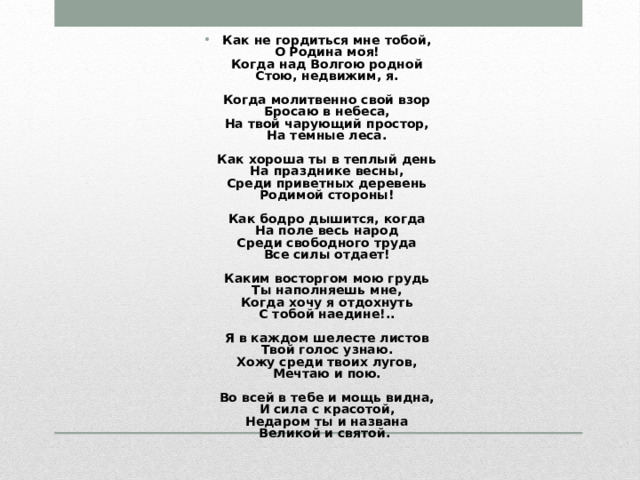 Как не гордиться мне тобой,  О Родина моя!  Когда над Волгою родной  Стою, недвижим, я.   Когда молитвенно свой взор  Бросаю в небеса,  На твой чарующий простор,  На темные леса.   Как хороша ты в теплый день  На празднике весны,  Среди приветных деревень  Родимой стороны!   Как бодро дышится, когда  На поле весь народ  Среди свободного труда  Все силы отдает!   Каким восторгом мою грудь  Ты наполняешь мне,  Когда хочу я отдохнуть  С тобой наедине!..   Я в каждом шелесте листов  Твой голос узнаю.  Хожу среди твоих лугов,  Мечтаю и пою.   Во всей в тебе и мощь видна,  И сила с красотой,  Недаром ты и названа  Великой и святой. 