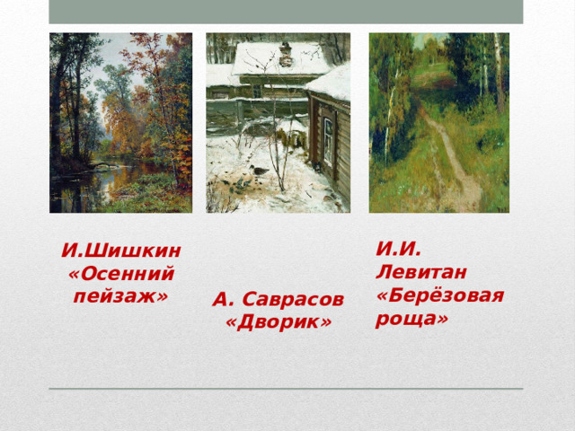 И.Шишкин «Осенний пейзаж» И.И. Левитан  «Берёзовая роща»   А. Саврасов «Дворик» 