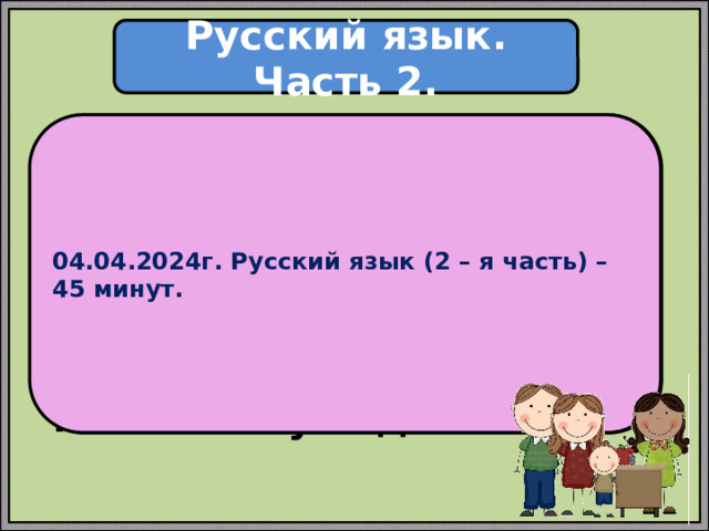 Русский язык. Часть 2. 04.04.2024г. Русский язык (2 – я часть) – 45 минут. Проверочная работа по русскому языку состоит из двух частей, которые выполняются в разные дни и различаются по содержанию и количеству заданий. 