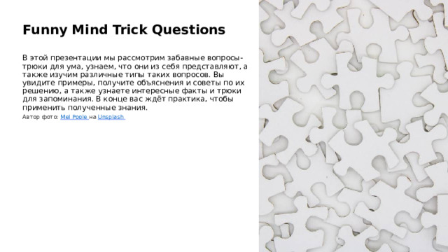  Funny Mind Trick Questions В этой презентации мы рассмотрим забавные вопросы-трюки для ума, узнаем, что они из себя представляют, а также изучим различные типы таких вопросов. Вы увидите примеры, получите объяснения и советы по их решению, а также узнаете интересные факты и трюки для запоминания. В конце вас ждёт практика, чтобы применить полученные знания. Автор фото: Mel Poole  на Unsplash  