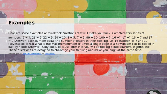  Examples Here are some examples of mind trick questions that will make you think: Complete this series of numbers: 9 = 4, 21 = 9, 22 = 9, 24 = 10, 8 = 5, 7 = 5, 99 = 10, 100 = 7, 16 =?, 17 =?  16 = 7 and 17 = 9 [Answer (Each number equal the number of letters in their spelling, i.e. 16 (sixteen) is 7 and 17 (seventeen) is 9.]; What is the maximum number of times a single page of a newspaper can be folded in half by hand? (Answer - Only once, because after that you will be folding it into quarters, eighths, etc. These questions are designed to challenge your thinking and make you laugh at the same time. Автор фото: Ashkan Forouzani  на Unsplash  