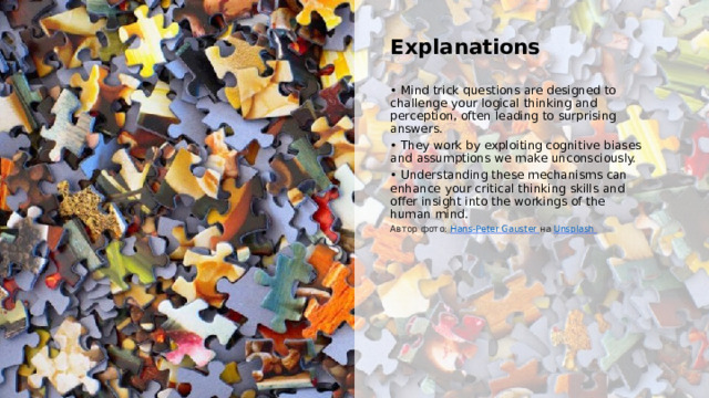  Explanations • Mind trick questions are designed to challenge your logical thinking and perception, often leading to surprising answers. • They work by exploiting cognitive biases and assumptions we make unconsciously. • Understanding these mechanisms can enhance your critical thinking skills and offer insight into the workings of the human mind. Автор фото: Hans-Peter Gauster  на Unsplash  
