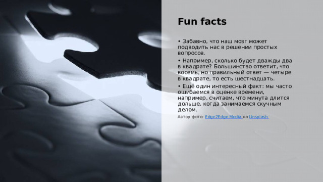  Fun facts • Забавно, что наш мозг может подводить нас в решении простых вопросов. • Например, сколько будет дважды два в квадрате? Большинство ответит, что восемь, но правильный ответ — четыре в квадрате, то есть шестнадцать. • Ещё один интересный факт: мы часто ошибаемся в оценке времени, например, считаем, что минута длится дольше, когда занимаемся скучным делом. Автор фото: Edge2Edge Media  на Unsplash  