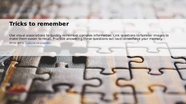  Tricks to remember Use visual associations to quickly remember complex information. Link questions to familiar images to make them easier to recall. Practice answering these questions out loud to reinforce your memory. Автор фото: Sigmund  на Unsplash  