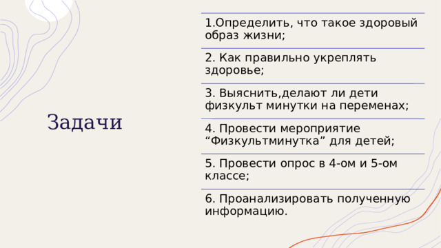 1.Определить, что такое здоровый образ жизни; Задачи 2. Как правильно укреплять здоровье; 3. Выяснить,делают ли дети физкульт минутки на переменах; 4. Провести мероприятие “Физкультминутка” для детей; 5. Провести опрос в 4-ом и 5-ом классе; 6. Проанализировать полученную информацию. 