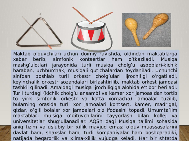 Maktab o’quvchilari uchun doimiy ravishda, oldindan maktablarga xabar berib, simfonik kontsertlar ham o’tkaziladi. Musiqa mashg’ulotlari jarayonida turli musiqa cholg’u asboblari-kichik baraban, uchburchak, musiqali qutichalardan foydaniladi. Uchunchi sinfdan boshlab turli orkestr cholg’ulari ijrochiligi o’rgatiladi, keyinchalik orkestr sozandalari birlashtirilib, maktab orkest jamoasi tashkil qilinadi. Amaldagi musiqa ijrochiligiga alohida e’tibor beriladi. Turli turdagi (kichik cholg’u ansambl va kamer xor jamoasidan tortib to yirik simfonik orkestr va katta xorgacha) jamoalar tuzilib, bularning orasida turli xor jamoalari kontsert, kamer, madrigal, qizlar, o’g’il bolalar xor jamoalari o’z ifodasini topadi. Umumta’lim maktablari muisiqa o’qituvchilarini tayyorlash bilan kollej va universitetlar shug’ullanadilar. AQSh dagi Musiqa ta’limi sohasida aniq tizim va uslubiy bir xillik mavjud emas; o’quv muassasalarini davlat ham, shaxslar ham, turli kompaniyalar ham boshqaradiki, natijada beqarorlik va xilma-xillik vujudga keladi. Har bir shtatda o’zining maktab tizimi mavjud. 
