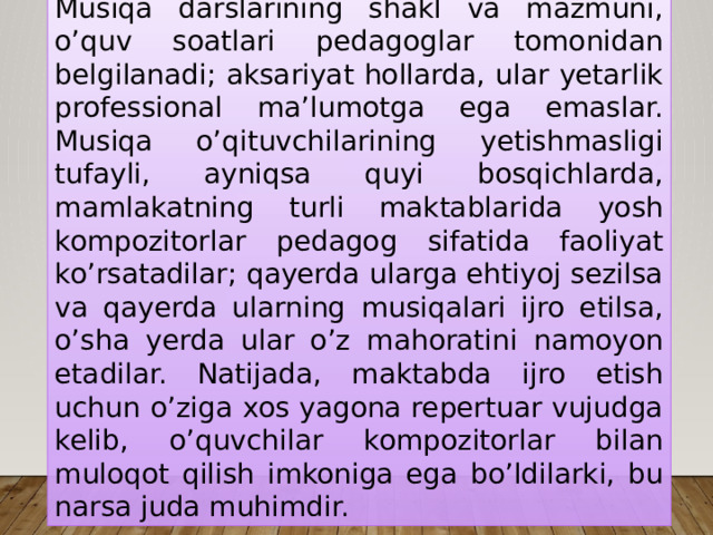 Musiqa darslarining shakl va mazmuni, o’quv soatlari pedagoglar tomonidan belgilanadi; aksariyat hollarda, ular yetarlik professional ma’lumotga ega emaslar. Musiqa o’qituvchilarining yetishmasligi tufayli, ayniqsa quyi bosqichlarda, mamlakatning turli maktablarida yosh kompozitorlar pedagog sifatida faoliyat ko’rsatadilar; qayerda ularga ehtiyoj sezilsa va qayerda ularning musiqalari ijro etilsa, o’sha yerda ular o’z mahoratini namoyon etadilar. Natijada, maktabda ijro etish uchun o’ziga xos yagona repertuar vujudga kelib, o’quvchilar kompozitorlar bilan muloqot qilish imkoniga ega bo’ldilarki, bu narsa juda muhimdir. 