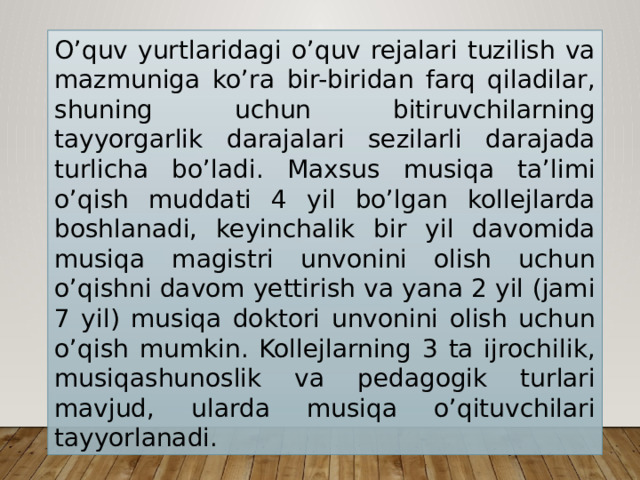 O’quv yurtlaridagi o’quv rejalari tuzilish va mazmuniga ko’ra bir-biridan farq qiladilar, shuning uchun bitiruvchilarning tayyorgarlik darajalari sezilarli darajada turlicha bo’ladi. Maxsus musiqa ta’limi o’qish muddati 4 yil bo’lgan kollejlarda boshlanadi, keyinchalik bir yil davomida musiqa magistri unvonini olish uchun o’qishni davom yettirish va yana 2 yil (jami 7 yil) musiqa doktori unvonini olish uchun o’qish mumkin. Kollejlarning 3 ta ijrochilik, musiqashunoslik va pedagogik turlari mavjud, ularda musiqa o’qituvchilari tayyorlanadi. 