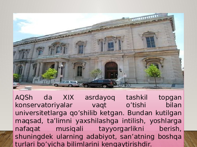 AQSh da XIX asrdayoq tashkil topgan konservatoriyalar vaqt o’tishi bilan universitetlarga qo’shilib ketgan. Bundan kutilgan maqsad, ta’limni yaxshilashga intilish, yoshlarga nafaqat musiqali tayyorgarlikni berish, shuningdek ularning adabiyot, san’atning boshqa turlari bo’yicha bilimlarini kengaytirishdir. 