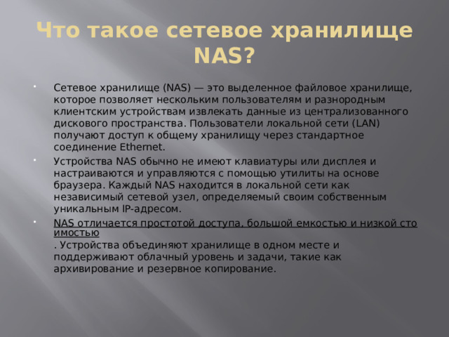 Что такое сетевое хранилище NAS? Сетевое хранилище (NAS) — это выделенное файловое хранилище, которое позволяет нескольким пользователям и разнородным клиентским устройствам извлекать данные из централизованного дискового пространства. Пользователи локальной сети (LAN) получают доступ к общему хранилищу через стандартное соединение Ethernet. Устройства NAS обычно не имеют клавиатуры или дисплея и настраиваются и управляются с помощью утилиты на основе браузера. Каждый NAS находится в локальной сети как независимый сетевой узел, определяемый своим собственным уникальным IP-адресом. NAS отличается простотой доступа, большой емкостью и низкой стоимостью . Устройства объединяют хранилище в одном месте и поддерживают облачный уровень и задачи, такие как архивирование и резервное копирование. 