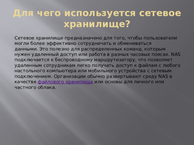 Для чего используется сетевое хранилище? Сетевое хранилище предназначено для того, чтобы пользователи могли более эффективно сотрудничать и обмениваться данными. Это полезно для распределенных команд, которым нужен удаленный доступ или работа в разных часовых поясах. NAS подключается к беспроводному маршрутизатору, что позволяет удаленным сотрудникам легко получать доступ к файлам с любого настольного компьютера или мобильного устройства с сетевым подключением. Организации обычно развертывают среду NAS в качестве  файлового хранилища  или основы для личного или частного облака. 