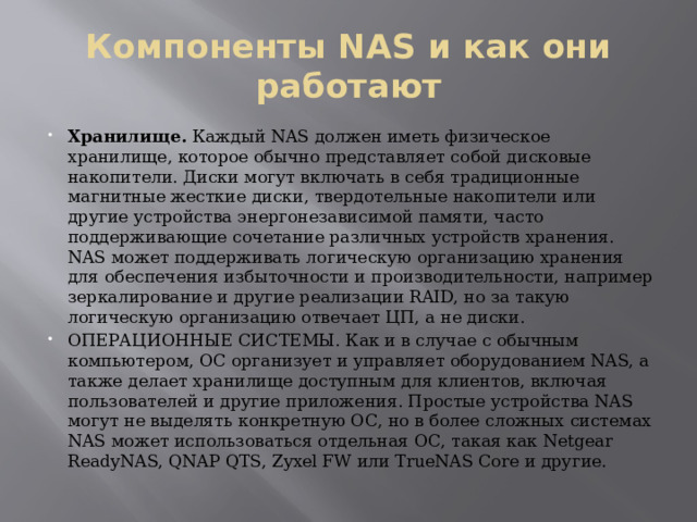Компоненты NAS и как они работают Хранилище. Каждый NAS должен иметь физическое хранилище, которое обычно представляет собой дисковые накопители. Диски могут включать в себя традиционные магнитные жесткие диски, твердотельные накопители или другие устройства энергонезависимой памяти, часто поддерживающие сочетание различных устройств хранения. NAS может поддерживать логическую организацию хранения для обеспечения избыточности и производительности, например зеркалирование и другие реализации RAID, но за такую ​​логическую организацию отвечает ЦП, а не диски. ОПЕРАЦИОННЫЕ СИСТЕМЫ. Как и в случае с обычным компьютером, ОС организует и управляет оборудованием NAS, а также делает хранилище доступным для клиентов, включая пользователей и другие приложения. Простые устройства NAS могут не выделять конкретную ОС, но в более сложных системах NAS может использоваться отдельная ОС, такая как Netgear ReadyNAS, QNAP QTS, Zyxel FW или TrueNAS Core и другие. 