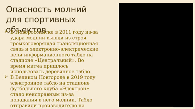  Опасность молний для спортивных объектов В Новороссийске в 2011 году из-за удара молнии вышли из строя громкоговорящая трансляционная связь и электронно-электрические цепи информационного табло на стадионе «Центральный». Во время матча пришлось использовать деревянное табло. В Великом Новгороде в 2019 году электронное табло на стадионе футбольного клуба «Электрон» стало неисправным из-за попадания в него молнии. Табло отправили производителю на ремонт. 