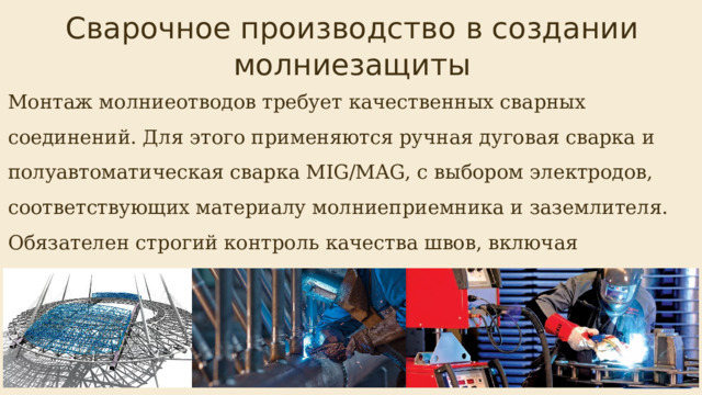  Сварочное производство в создании молниезащиты Монтаж молниеотводов требует качественных сварных соединений. Для этого применяются ручная дуговая сварка и полуавтоматическая сварка MIG/MAG, с выбором электродов, соответствующих материалу молниеприемника и заземлителя. Обязателен строгий контроль качества швов, включая визуальный осмотр и ультразвуковую дефектоскопию. 