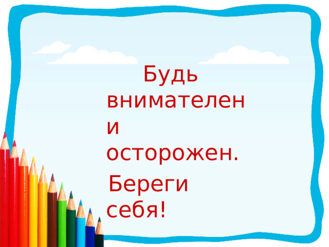  Будь внимателен и осторожен.  Береги себя! 