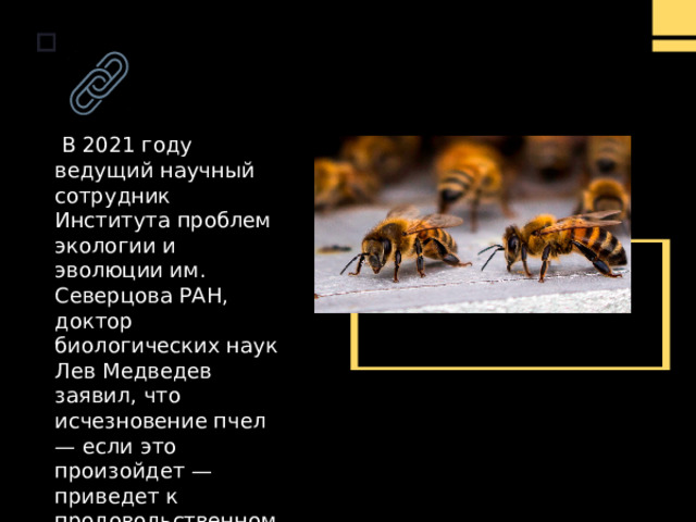  В 2021 году ведущий научный сотрудник Института проблем экологии и эволюции им. Северцова РАН, доктор биологических наук Лев Медведев заявил, что исчезновение пчел — если это произойдет — приведет к продовольственному кризису .     