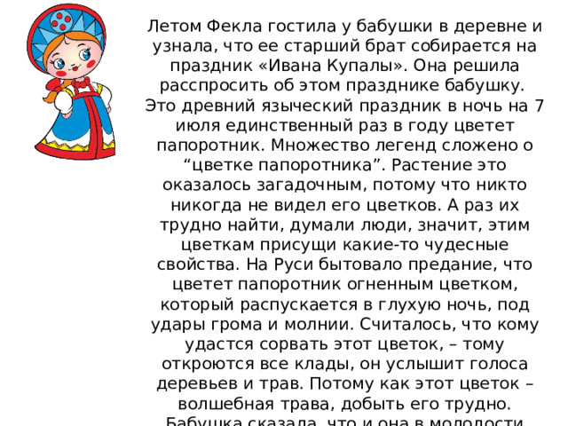Летом Фекла гостила у бабушки в деревне и узнала, что ее старший брат собирается на праздник «Ивана Купалы». Она решила расспросить об этом празднике бабушку. Это древний языческий праздник в ночь на 7 июля единственный раз в году цветет папоротник. Множество легенд сложено о “цветке папоротника”. Растение это оказалось загадочным, потому что никто никогда не видел его цветков. А раз их трудно найти, думали люди, значит, этим цветкам присущи какие-то чудесные свойства. На Руси бытовало предание, что цветет папоротник огненным цветком, который распускается в глухую ночь, под удары грома и молнии. Считалось, что кому удастся сорвать этот цветок, – тому откроются все клады, он услышит голоса деревьев и трав. Потому как этот цветок – волшебная трава, добыть его трудно. Бабушка сказала, что и она в молодости искала этот цветок, да так и не нашла. Фекла заинтересовалась этой информацией и решила сама разузнать все об этом загадочном цветке. 