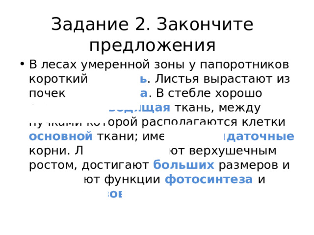 Задание 2. Закончите предложения В лесах умеренной зоны у папоротников короткий стебель . Листья вырастают из почек корневища . В стебле хорошо развита проводящая ткань, между пучками которой располагаются клетки основной ткани; имеются придаточные корни. Листья обладают верхушечным ростом, достигают больших размеров и выполняют функции фотосинтеза  и спорообразования .  