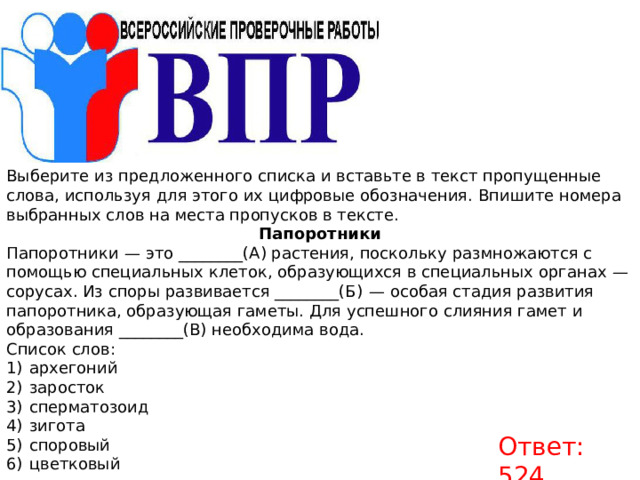 Выберите из предложенного списка и вставьте в текст пропущенные слова, используя для этого их цифровые обозначения. Впишите номера выбранных слов на места пропусков в тексте. Папоротники Папоротники  — это ________(А) растения, поскольку размножаются с помощью специальных клеток, образующихся в специальных органах  — сорусах. Из споры развивается ________(Б)  — особая стадия развития папоротника, образующая гаметы. Для успешного слияния гамет и образования ________(В) необходима вода. Список слов:  1)  архегоний 2)  заросток 3)  сперматозоид 4)  зигота 5)  споровый 6)  цветковый Ответ: 524. 