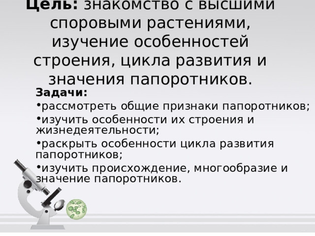 Цель: знакомство с высшими споровыми растениями, изучение особенностей строения, цикла развития и значения папоротников. Задачи: рассмотреть общие признаки папоротников; изучить особенности их строения и жизнедеятельности; раскрыть особенности цикла развития папоротников; изучить происхождение, многообразие и значение папоротников. 