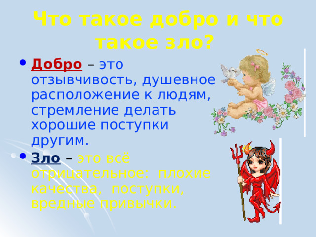 Что такое добро и что такое зло?  Добро  – это отзывчивость, душевное расположение к людям, стремление делать хорошие поступки другим. Зло – это всё отрицательное: плохие качества, поступки, вредные привычки. 