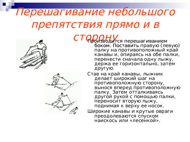 Перешагивание небольшого препятствия прямо и в сторону Производится перешагиванием боком. Поставить правую (левую) палку на противоположный край канавы и, опираясь на обе палки, перенести сначала одну лыжу, держа ее горизонтально, затем другую. Став на край канавы, лыжник делает широкий шаг на противоположную сторону, вынося вперед противоположную палку. Затем отталкиваясь другой рукой с помощью палки, переносит вторую лыжу, поднимая к верху ее носок. Широкие канавы и крутые овраги преодолеваются спуском наискось или «лесенкой». 
