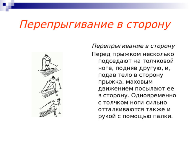 Перепрыгивание в сторону Перепрыгивание в сторону Перед прыжком несколько подседают на толчковой ноге, подняв другую, и, подав тело в сторону прыжка, маховым движением посылают ее в сторону. Одновременно с толчком ноги сильно отталкиваются также и рукой с помощью палки. 