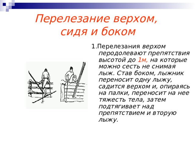 Перелезание верхом,  сидя и боком 1.Перелезания верхом перодолевают препятствия высотой до 1м, на которые можно сесть не снимая лыж. Став боком, лыжник переносит одну лыжу, садится верхом и, опираясь на палки, переносит на нее тяжесть тела, затем подтягивает над препятствием и вторую лыжу. 